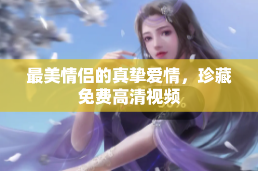最美情侣的真挚爱情，珍藏免费高清视频