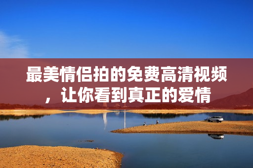 最美情侣拍的免费高清视频，让你看到真正的爱情