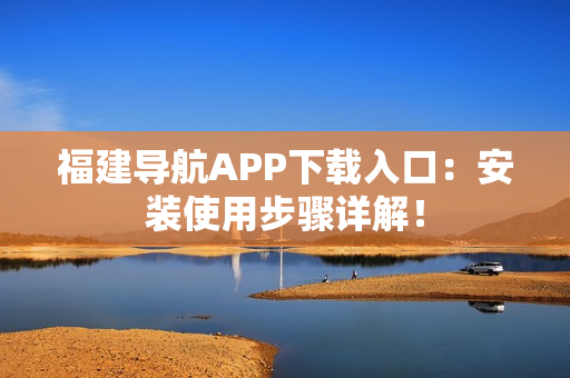 福建导航APP下载入口：安装使用步骤详解！