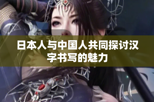 日本人与中国人共同探讨汉字书写的魅力