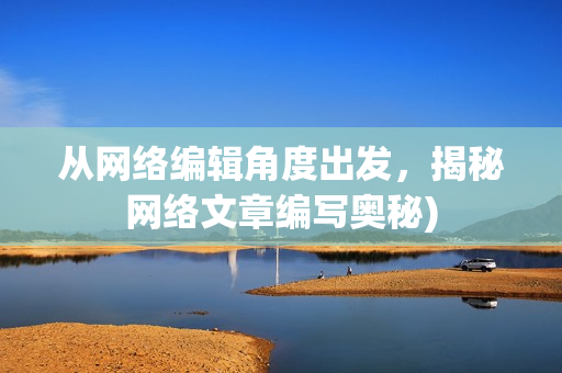 从网络编辑角度出发，揭秘网络文章编写奥秘)