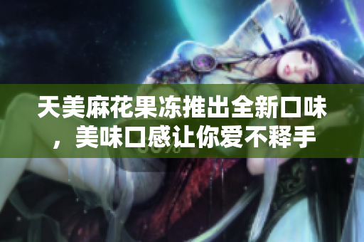 天美麻花果冻推出全新口味，美味口感让你爱不释手