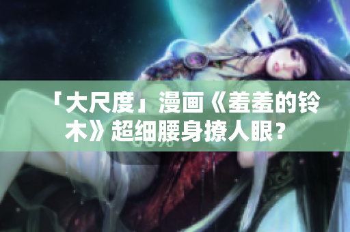 「大尺度」漫画《羞羞的铃木》超细腰身撩人眼？