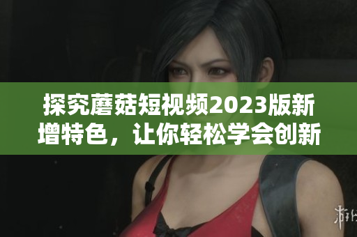 探究蘑菇短视频2023版新增特色，让你轻松学会创新影片制作