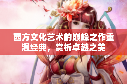 西方文化艺术的巅峰之作重温经典，赏析卓越之美