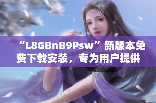 “L8GBnB9Psw”新版本免费下载安装，专为用户提供全新体验