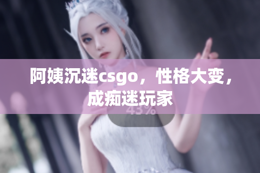 阿姨沉迷csgo，性格大变，成痴迷玩家