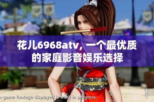 花儿6968atv, 一个最优质的家庭影音娱乐选择