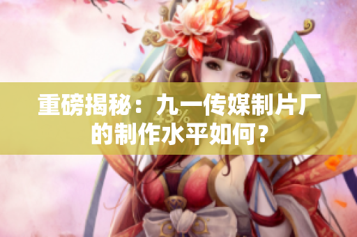 重磅揭秘：九一传媒制片厂的制作水平如何？