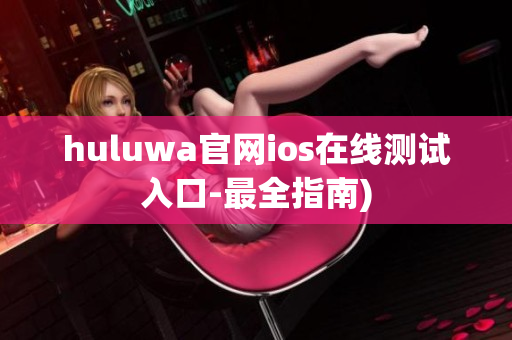 huluwa官网ios在线测试入口-最全指南)