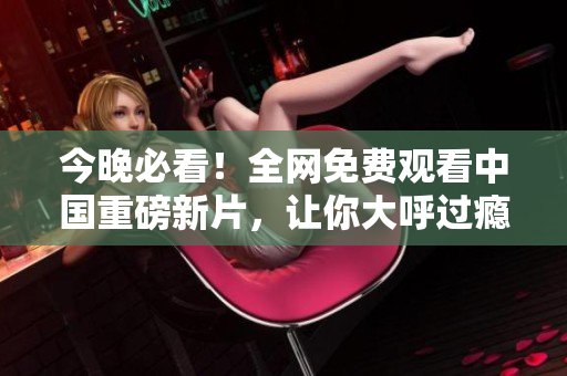 今晚必看！全网免费观看中国重磅新片，让你大呼过瘾不想睡！