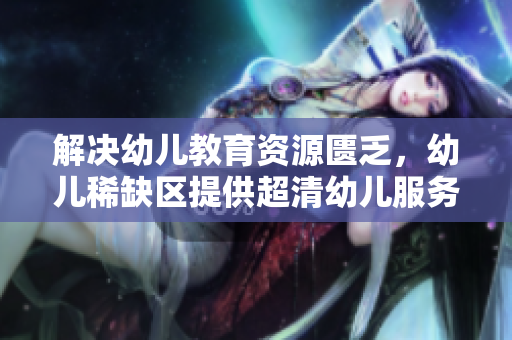 解决幼儿教育资源匮乏，幼儿稀缺区提供超清幼儿服务