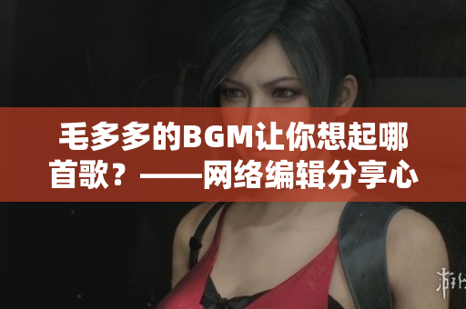 毛多多的BGM让你想起哪首歌？——网络编辑分享心情