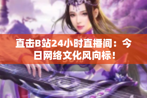 直击B站24小时直播间：今日网络文化风向标！