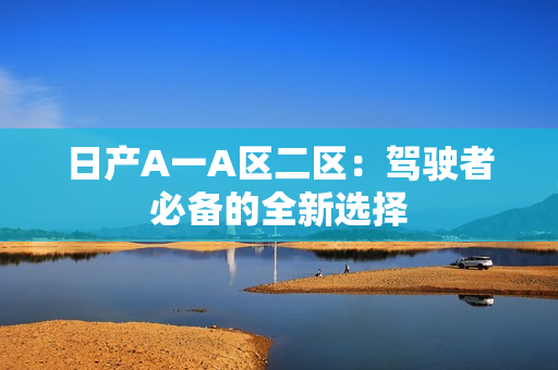 日产A一A区二区：驾驶者必备的全新选择