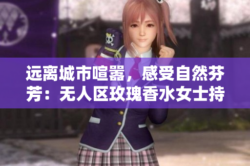 远离城市喧嚣，感受自然芬芳：无人区玫瑰香水女士持久醉人芳香