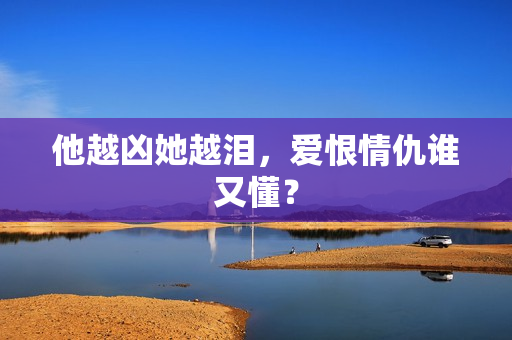 他越凶她越泪，爱恨情仇谁又懂？