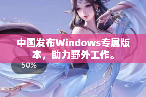 中国发布Windows专属版本，助力野外工作。