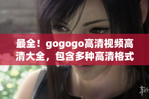 最全！gogogo高清视频高清大全，包含多种高清格式