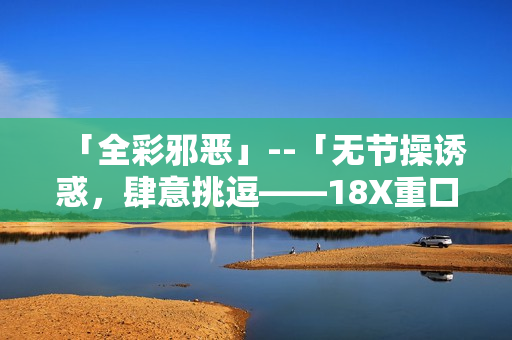 「全彩邪恶」--「无节操诱惑，肆意挑逗——18X重口味文章集锦」