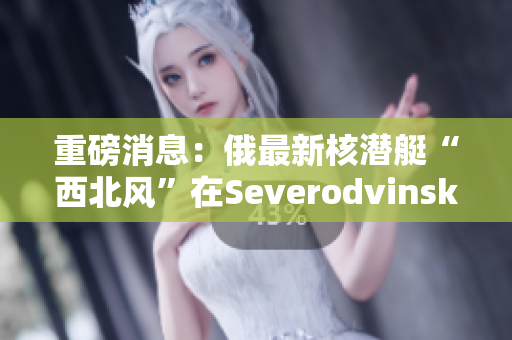 重磅消息：俄最新核潜艇“西北风”在Severodvinsk被发现