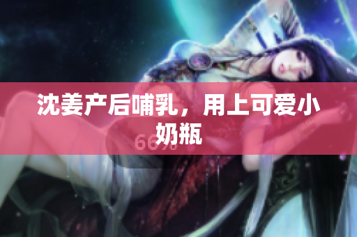 沈姜产后哺乳，用上可爱小奶瓶