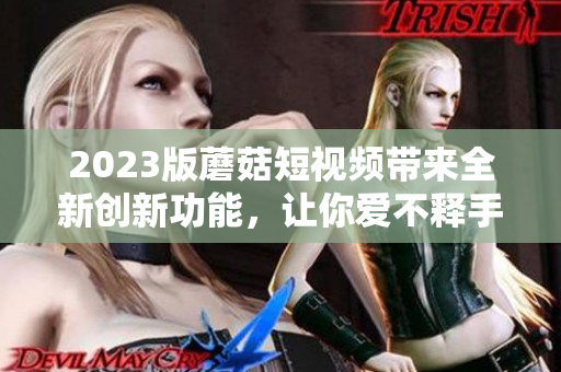 2023版蘑菇短视频带来全新创新功能，让你爱不释手！