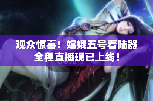 观众惊喜！嫦娥五号着陆器全程直播现已上线！