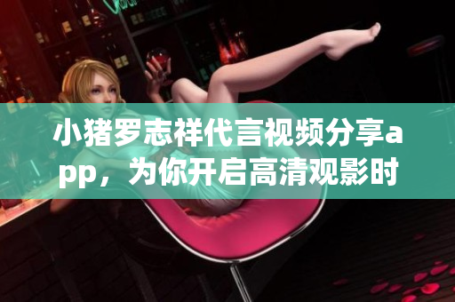 小猪罗志祥代言视频分享app，为你开启高清观影时代