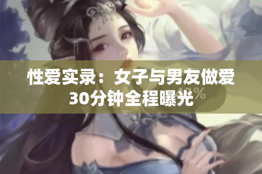 性爱实录：女子与男友做爱30分钟全程曝光