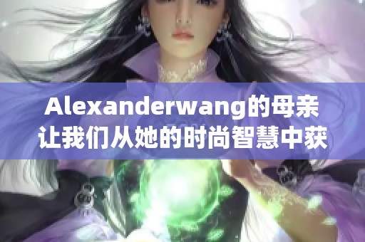 Alexanderwang的母亲让我们从她的时尚智慧中获取灵感