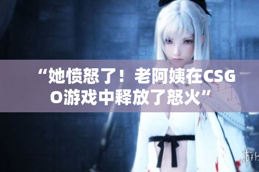 “她愤怒了！老阿姨在CSGO游戏中释放了怒火”