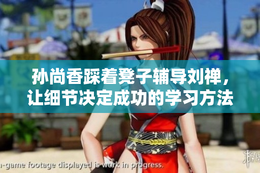 孙尚香踩着凳子辅导刘禅，让细节决定成功的学习方法拯救作业焦虑