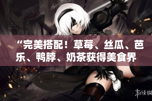 “完美搭配！草莓、丝瓜、芭乐、鸭脖、奶茶获得美食界认可的绝配组合”