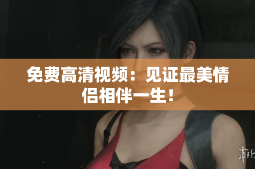 免费高清视频：见证最美情侣相伴一生！