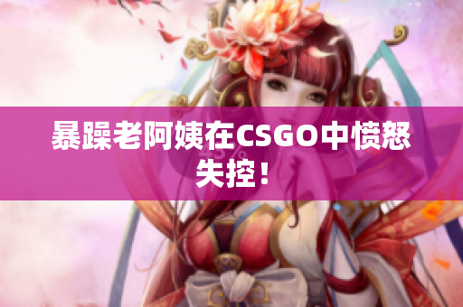 暴躁老阿姨在CSGO中愤怒失控！