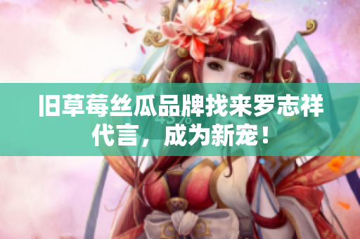 旧草莓丝瓜品牌找来罗志祥代言，成为新宠！