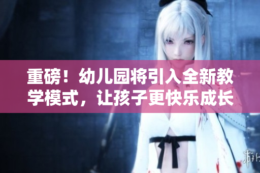 重磅！幼儿园将引入全新教学模式，让孩子更快乐成长！