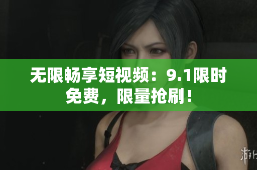 无限畅享短视频：9.1限时免费，限量抢刷！