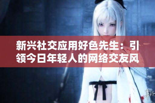 新兴社交应用好色先生：引领今日年轻人的网络交友风潮