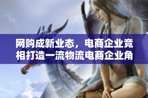 网购成新业态，电商企业竞相打造一流物流电商企业角逐物流一流，网购盛行成新业态