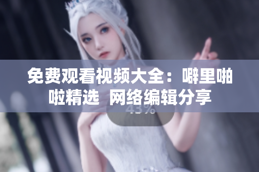 免费观看视频大全：噼里啪啦精选  网络编辑分享