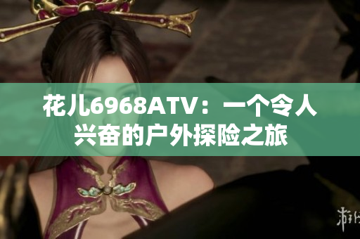 花儿6968ATV：一个令人兴奋的户外探险之旅