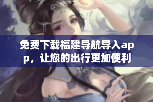 免费下载福建导航导入app，让您的出行更加便利