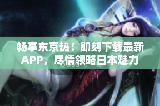 畅享东京热！即刻下载最新APP，尽情领略日本魅力
