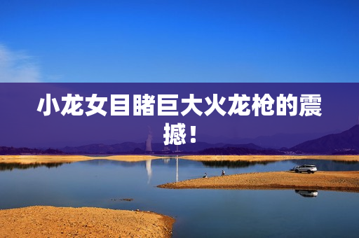 小龙女目睹巨大火龙枪的震撼！