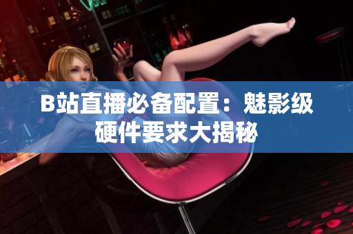 B站直播必备配置：魅影级硬件要求大揭秘