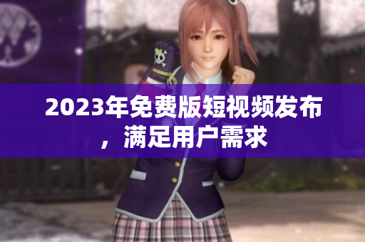 2023年免费版短视频发布，满足用户需求
