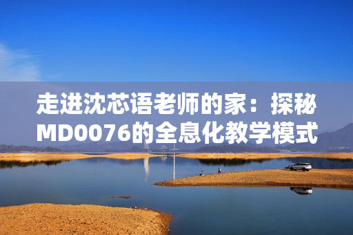 走进沈芯语老师的家：探秘MD0076的全息化教学模式