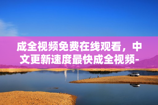 成全视频免费在线观看，中文更新速度最快成全视频-最快免费在线观看